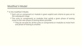 Modified V-Model
 In the modified V Model,
 Each unit or component or module is given explicit exit criteria to pass on to
the subsequent stage
 The units or components or modules that satisfy a given phase of testing
move to the next phase of testing where possible.
 They do not wait for all the units or components or modules to move from
one phase of testing to another.
 