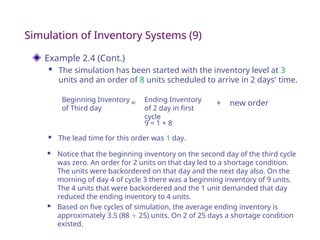 Example 2.4 (Cont.)
 The simulation has been started with the inventory level at 3
units and an order of 8 units scheduled to arrive in 2 days' time.
Simulation of Inventory Systems (9)
Beginning Inventory
of Third day
Ending Inventory
of 2 day in first
cycle
new order
9 = 1 + 8
= +
 Notice that the beginning inventory on the second day of the third cycle
was zero. An order for 2 units on that day led to a shortage condition.
The units were backordered on that day and the next day also. On the
morning of day 4 of cycle 3 there was a beginning inventory of 9 units.
The 4 units that were backordered and the 1 unit demanded that day
reduced the ending inventory to 4 units.
 Based on five cycles of simulation, the average ending inventory is
approximately 3.5 (88  25) units. On 2 of 25 days a shortage condition
existed.
 The lead time for this order was 1 day.
 