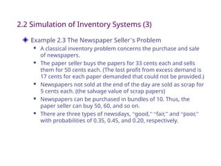 Example 2.3 The Newspaper Seller’s Problem
 A classical inventory problem concerns the purchase and sale
of newspapers.
 The paper seller buys the papers for 33 cents each and sells
them for 50 cents each. (The lost profit from excess demand is
17 cents for each paper demanded that could not be provided.)
 Newspapers not sold at the end of the day are sold as scrap for
5 cents each. (the salvage value of scrap papers)
 Newspapers can be purchased in bundles of 10. Thus, the
paper seller can buy 50, 60, and so on.
 There are three types of newsdays, “good,” “fair,” and “poor,”
with probabilities of 0.35, 0.45, and 0.20, respectively.
2.2 Simulation of Inventory Systems (3)
 