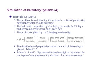 Simulation of Inventory Systems (4)
Example 2.3 (Cont.)
 The problem is to determine the optimal number of papers the
newspaper seller should purchase.
 This will be accomplished by simulating demands for 20 days
and recording profits from sales each day.
 The profits are given by the following relationship:










































papers
scrap
of
sale
from
salvage
demand
excess
from
profit
lost
newspapers
of
t
sales
from
revenue
profit
cos
 The distribution of papers demanded on each of these days is
given in Table 2.15.
 Tables 2.16 and 2.17 provide the random-digit assignments for
the types of newsdays and the demands for those newsdays.
 