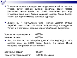 

Урьдчилан гарсан зардалд ихэвчлэн урьдчилан хийсэн даатгал,
түрээс, бичиг хэргийн зүйлийн зардлууд ордог. Эдгээр
урьдчилан хийсэн төлбөр нь тухайн тайлангийн үеэс илүү
хугацаанд ашиг өгөх бөгөөд цаашдаа зардал болох боловч
тухайн үед хөрөнгө мэтээр балансад бүртгэдэг.



Жишээ нь: 1 байгууллага бүтэн жилийн даатгал 600000
төгрөгийг оны эхэнд даатгалын байгууллагад шилжүүлсэн.
Тэгвэл энэ даатгалын зардлын хөрөнгө байдлаар бүртгэгдэнэ.

Урьдчилан гарсан даатгал
600000
Мөнгөн хөрөнгө
600000
 Энэ даатгал нь гал түймрийн даатгал гэж бодоход 1 сард
оногдох хэсэг нь 50000 төгрөг болно. 1-р сарын 31-ний
байдлаар тохируулах бичилт хийвэл:
Даатгалын зардал
Урьдчилан гарсан даатгал

50.000
50.000 гэж хийнэ.

 