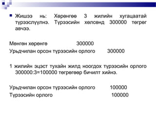 

Жишээ нь: Хөрөнгөө 3 жилийн хугацаатай
түрээслүүлнэ. Түрээсийн хөлсөнд 300000 төгрөг
авчээ.

Мөнгөн хөрөнгө
300000
Урьдчилан орсон түрээсийн орлого

300000

1 жилийн эцэст тухайн жилд ноогдох түрээсийн орлого
300000:3=100000 төгрөгөөр бичилт хийнэ.
Урьдчилан орсон түрээсийн орлого
Түрээсийн орлого

100000
100000

 