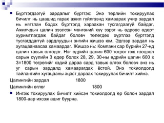 Бүртгэгдээгүй зардалыг бүртгэх: Энэ төрлийн тохируулах
бичилт нь цаашид гарах ажил гүйлгээнд хамаарах учир зардал
нь нягтлан бодох бүртгэлд хараахан тусгагдаагүй байдаг.
Ажилчдын цалин зээлсэн мөнгөний хүү зэрэг нь өдрөөс өдөрт
хуримтлагдаж байдаг боловч төлөгдөх хүртлээ бүртгэлд
тусгагддаггүй зардлуудын энгийн жишээ юм. Эдгээр зардал нь
хугацаанаасаа хамаардаг. Жишээ нь: Компани сар бүрийн 27-нд
цалин тавьж олгодог. Нэг өдрийн цалин 600 төгрөг гэж тооцвол
сарын сүүлийн 3 өдөр болох 28, 29, 30-ны өдрийн цалин 600 х
3=1800 төгрөгийг хэдий дараа сард тавьж олгох боловч энэ нь
уг сарын зардалд хамаарагдах ёстой. Энэ тохиолдолд
тайлангийн хугацааны эцэст дараах тохируулах бичилт хийнэ.
Цалингийн зардал
1800
Цалингийн өглөг
1800
 Ингэж тохируулах бичилт хийсэн тохиолдолд өр болон зардал
1800-аар ихсэж ашиг буурна.


 