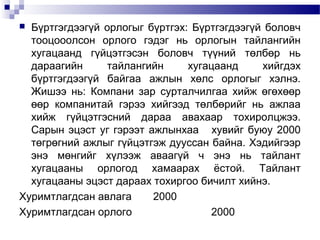 Бүртгэгдээгүй орлогыг бүртгэх: Бүртгэгдээгүй боловч
тооцооолсон орлого гэдэг нь орлогын тайлангийн
хугацаанд гүйцэтгэсэн боловч түүний төлбөр нь
дараагийн
тайлангийн
хугацаанд
хийгдэх
бүртгэгдээгүй байгаа ажлын хөлс орлогыг хэлнэ.
Жишээ нь: Компани зар сурталчилгаа хийж өгөхөөр
өөр компанитай гэрээ хийгээд төлбөрийг нь ажлаа
хийж гүйцэтгэсний дараа авахаар тохиролцжээ.
Сарын эцэст уг гэрээт ажлынхаа хувийг буюу 2000
төгрөгний ажлыг гүйцэтгэж дууссан байна. Хэдийгээр
энэ мөнгийг хүлээж аваагүй ч энэ нь тайлант
хугацааны орлогод хамаарах ёстой. Тайлант
хугацааны эцэст дараах тохиргоо бичилт хийнэ.
Хуримтлагдсан авлага
2000
Хуримтлагдсан орлого
2000


 