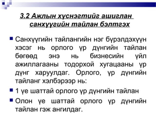 3.2 Ажлын хүснэгтийг ашиглан
санхүүгийн тайлан бэлтгэх
Санхүүгийн тайлангийн нэг бүрэлдэхүүн
хэсэг нь орлого үр дүнгийн тайлан
бөгөөд
энэ
нь
бизнесийн
үйл
ажиллагааны тодорхой хугацааны үр
дүнг харуулдаг. Орлого, үр дүнгийн
тайланг хэлбэрээр нь:
 1 үе шаттай орлого үр дүнгийн тайлан
 Олон үе шаттай орлого үр дүнгийн
тайлан гэж ангилдаг.


 