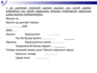1 үе шаттай тайланд орлого ашгийг нэг зүйлд зардал
алдагдлыг нэг зүйлд хамруулан тооцож тэдгээрийн зөрүүгээр
цэвэр ашгийг тодорхойлдог.
Жишээ нь:
Орлого үр дүнгийн тайлан
………………ХХК
2000……
Орлого:
Борлуулалт
……………
Хүү ба бусад орлого……………
_______
Зарлага:
Борлуулалтын өртөг……………
Удирдлага ба бусад зардал… _______
Татвар төлөхийн өмнөх ашиг /Орлого зарлагын зөрүү/
Орлогын татвар
……………
Цэвэр ашиг
…………….

 