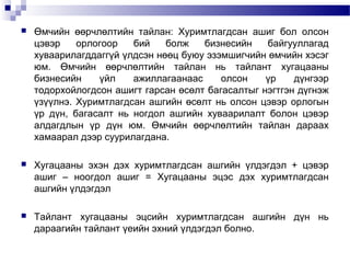 

Өмчийн өөрчлөлтийн тайлан: Хуримтлагдсан ашиг бол олсон
цэвэр
орлогоор
бий
болж
бизнесийн
байгууллагад
хуваарилагддаггүй үлдсэн нөөц буюу эзэмшигчийн өмчийн хэсэг
юм. Өмчийн өөрчлөлтийн тайлан нь тайлант хугацааны
бизнесийн
үйл
ажиллагаанаас
олсон
үр
дүнгээр
тодорхойлогдсон ашигт гарсан өсөлт багасалтыг нэгтгэн дүгнэж
үзүүлнэ. Хуримтлагдсан ашгийн өсөлт нь олсон цэвэр орлогын
үр дүн, багасалт нь ногдол ашгийн хуваарилалт болон цэвэр
алдагдлын үр дүн юм. Өмчийн өөрчлөлтийн тайлан дараах
хамаарал дээр суурилагдана.



Хугацааны эхэн дэх хуримтлагдсан ашгийн үлдэгдэл + цэвэр
ашиг – ноогдол ашиг = Хугацааны эцэс дэх хуримтлагдсан
ашгийн үлдэгдэл



Тайлант хугацааны эцсийн хуримтлагдсан ашгийн дүн нь
дараагийн тайлант үеийн эхний үлдэгдэл болно.

 