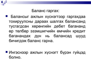 Баланс гаргах:
 Балансыг ажлын хүснэгтээр гаргахдаа
тохируулсны дараах шалгах балансанд
тусгагдсан хөрөнгийн дебет багананд
өр төлбөр эзэмшигчийн өмчийн кредит
баганандах дүн нь балансад шууд
бичигдэж баланс гарна.


Ингэснээр ажлын хүснэгт бүрэн гүйцэд
болно.

 