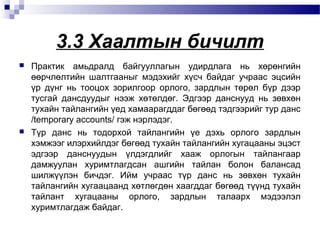 3.3 Хаалтын бичилт




Практик амьдралд байгууллагын удирдлага нь хөрөнгийн
өөрчлөлтийн шалтгааныг мэдэхийг хүсч байдаг учраас эцсийн
үр дүнг нь тооцох зорилгоор орлого, зардлын төрөл бүр дээр
тусгай дансдуудыг нээж хөтөлдөг. Эдгээр данснууд нь зөвхөн
тухайн тайлангийн үед хамаарагддаг бөгөөд тэдгээрийг тур данс
/temporary accounts/ гэж нэрлэдэг.
Түр данс нь тодорхой тайлангийн үе дэхь орлого зардлын
хэмжээг илэрхийлдэг бөгөөд тухайн тайлангийн хугацааны эцэст
эдгээр данснуудын үлдэгдлийг хааж орлогын тайлангаар
дамжуулан хуримтлагдсан ашгийн тайлан болон балансад
шилжүүлэн бичдэг. Ийм учраас түр данс нь зөвхөн тухайн
тайлангийн хугаацаанд хөтлөгдөн хаагддаг бөгөөд түүнд тухайн
тайлант хугацааны орлого, зардлын талаарх мэдээлэл
хуримтлагдаж байдаг.

 