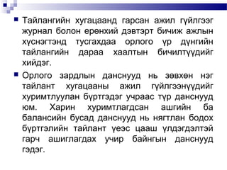 



Тайлангийн хугацаанд гарсан ажил гүйлгээг
журнал болон ерөнхий дэвтэрт бичиж ажлын
хүснэгтэнд тусгахдаа орлого үр дүнгийн
тайлангийн дараа хаалтын бичилтүүдийг
хийдэг.
Орлого зардлын данснууд нь зөвхөн нэг
тайлант хугацааны ажил гүйлгээнүүдийг
хуримтлуулан бүртгэдэг учраас түр данснууд
юм. Харин хуримтлагдсан ашгийн ба
балансийн бусад данснууд нь нягтлан бодох
бүртгэлийн тайлант үеэс цааш үлдэгдэлтэй
гарч ашиглагдах учир байнгын данснууд
гэдэг.

 