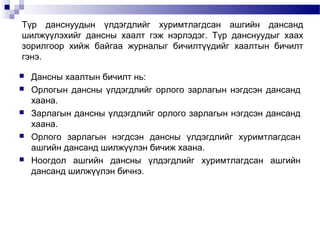 Түр данснуудын үлдэгдлийг хуримтлагдсан ашгийн дансанд
шилжүүлэхийг дансны хаалт гэж нэрлэдэг. Түр данснуудыг хаах
зорилгоор хийж байгаа журналыг бичилтүүдийг хаалтын бичилт
гэнэ.









Дансны хаалтын бичилт нь:
Орлогын дансны үлдэгдлийг орлого зарлагын нэгдсэн дансанд
хаана.
Зарлагын дансны үлдэгдлийг орлого зарлагын нэгдсэн дансанд
хаана.
Орлого зарлагын нэгдсэн дансны үлдэгдлийг хуримтлагдсан
ашгийн дансанд шилжүүлэн бичиж хаана.
Ноогдол ашгийн дансны үлдэгдлийг хуримтлагдсан ашгийн
дансанд шилжүүлэн бичнэ.

 