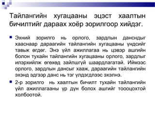 Тайлангийн хугацааны эцэст хаалтын
бичилтийг дараах хоёр зорилгоор хийдэг.




Эхний зорилго нь орлого, зардлын дансндыг
хааснаар дараагийн тайлангийн хугацааны үндсийг
тавьж өгдөг. Энэ үйл ажиллагаа нь цэвэр ашгийн
болон тухайн тайлангийн хугацааны орлого, зардлыг
илэрхийлж өгөхөд зайлшгүй шаардлагатай. Иймээс
орлого, зардлын дансыг хааж, дараагийн тайлангийн
эхэнд эдгээр данс нь тэг үлдэгдлээс эхэлнэ.
2-р зорилго нь хаалтын бичилт тухайн тайлангийн
үйл ажиллагааны үр дүн болох ашгийг тоооцохтой
холбоотой.

 
