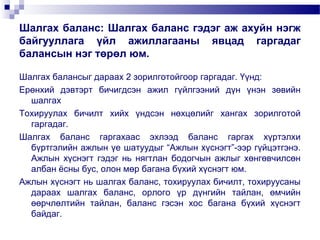Шалгах баланс: Шалгах баланс гэдэг аж ахуйн нэгж
байгууллага үйл ажиллагааны явцад гаргадаг
балансын нэг төрөл юм.
Шалгах балансыг дараах 2 зорилготойгоор гаргадаг. Үүнд:
Ерөнхий дэвтэрт бичигдсэн ажил гүйлгээний дүн үнэн зөвийн
шалгах
Тохируулах бичилт хийх үндсэн нөхцөлийг хангах зорилготой
гаргадаг.
Шалгах баланс гаргахаас эхлээд баланс гаргах хүртэлхи
бүртгэлийн ажлын үе шатуудыг “Ажлын хүснэгт”-ээр гүйцэтгэнэ.
Ажлын хүснэгт гэдэг нь нягтлан бодогчын ажлыг хөнгөвчилсөн
албан ёсны бус, олон мөр багана бүхий хүснэгт юм.
Ажлын хүснэгт нь шалгах баланс, тохируулах бичилт, тохируусаны
дараах шалгах баланс, орлого үр дүнгийн тайлан, өмчийн
өөрчлөлтийн тайлан, баланс гэсэн хос багана бүхий хүснэгт
байдаг.

 