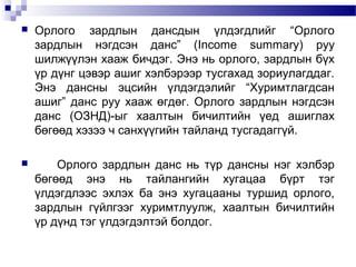

Орлого зардлын дансдын үлдэгдлийг “Орлого
зардлын нэгдсэн данс” (Income summary) руу
шилжүүлэн хааж бичдэг. Энэ нь орлого, зардлын бүх
үр дүнг цэвэр ашиг хэлбэрээр тусгахад зориулагддаг.
Энэ дансны эцсийн үлдэгдэлийг “Хуримтлагдсан
ашиг” данс руу хааж өгдөг. Орлого зардлын нэгдсэн
данс (ОЗНД)-ыг хаалтын бичилтийн үед ашиглах
бөгөөд хэзээ ч санхүүгийн тайланд тусгадаггүй.



Орлого зардлын данс нь түр дансны нэг хэлбэр
бөгөөд энэ нь тайлангийн хугацаа бүрт тэг
үлдэгдлээс эхлэх ба энэ хугацааны туршид орлого,
зардлын гүйлгээг хуримтлуулж, хаалтын бичилтийн
үр дүнд тэг үлдэгдэлтэй болдог.

 