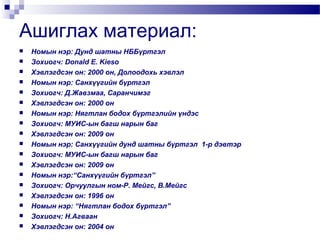 Ашиглах материал:



















Номын нэр: Дунд шатны НББүртгэл
Зохиогч: Donald E. Kieso
Хэвлэгдсэн он: 2000 он, Долоодохь хэвлэл
Номын нэр: Санхүүгийн бүртгэл
Зохиогч: Д.Жавзмаа, Саранчимэг
Хэвлэгдсэн он: 2000 он
Номын нэр: Нягтлан бодох бүртгэлийн үндэс
Зохиогч: МУИС-ын багш нарын баг
Хэвлэгдсэн он: 2009 он
Номын нэр: Санхүүгийн дунд шатны бүртгэл 1-р дэвтэр
Зохиогч: МУИС-ын багш нарын баг
Хэвлэгдсэн он: 2009 он
Номын нэр:“Санхүүгийн бүртгэл”
Зохиогч: Орчуулгын ном-Р. Мейгс, В.Мейгс
Хэвлэгдсэн он: 1996 он
Номын нэр: “Нягтлан бодох бүртгэл”
Зохиогч: Н.Агваан
Хэвлэгдсэн он: 2004 он

 