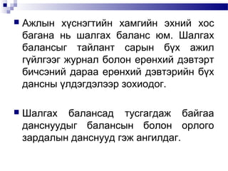 

Ажлын хүснэгтийн хамгийн эхний хос
багана нь шалгах баланс юм. Шалгах
балансыг тайлант сарын бүх ажил
гүйлгээг журнал болон ерөнхий дэвтэрт
бичсэний дараа ерөнхий дэвтэрийн бүх
дансны үлдэгдэлээр зохиодог.



Шалгах балансад тусгагдаж байгаа
данснуудыг балансын болон орлого
зардалын данснууд гэж ангилдаг.

 