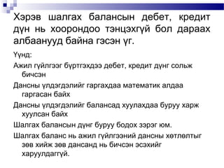 Хэрэв шалгах балансын дебет, кредит
дүн нь хоорондоо тэнцэхгүй бол дараах
албаанууд байна гэсэн үг.
Үүнд:
Ажил гүйлгээг бүртгэхдээ дебет, кредит дүнг сольж
бичсэн
Дансны үлдэгдэлийг гаргахдаа математик алдаа
гаргасан байх
Дансны үлдэгдэлийг балансад хуулахдаа буруу харж
хуулсан байх
Шалгах балансын дүнг буруу бодох зэрэг юм.
Шалгах баланс нь ажил гүйлгээний дансны хөтлөлтыг
зөв хийж зөв дансанд нь бичсэн эсэхийг
харуулдаггүй.

 