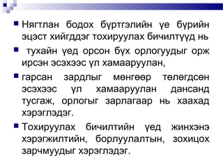 Нягтлан бодох бүртгэлийн үе бүрийн
эцэст хийгддэг тохируулах бичилтүүд нь
 тухайн үед орсон бүх орлогуудыг орж
ирсэн эсэхээс үл хамааруулан,
 гарсан
зардлыг мөнгөөр төлөгдсөн
эсэхээс үл хамааруулан дансанд
тусгаж, орлогыг зарлагаар нь хаахад
хэрэглэдэг.
 Тохируулах бичилтийн үед жинхэнэ
хэрэгжилтийн, борлуулалтын, зохицох
зарчмуудыг хэрэглэдэг.


 