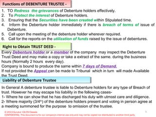 5
Functions of DEBENTURE TRUSTEE -Functions of DEBENTURE TRUSTEE -
1. TO Redress the grievances of Debenture holders effectively.
2. To Protect the interest of Debenture holders.
3. Ensuring that the Securities have been created within Stipulated time.
4. Inform the Debenture holder immediately if there is breach of terms of issue of
Debenture.
5. Call upon the meeting of the debenture holder wherever required.
6. Call for the reports on the utilization of funds raised by the issue of debentures.
Right to Obtain TRUST DEED -Right to Obtain TRUST DEED -
Every Debenture holder or a member of the company may inspect the Debenture
Trust Deed and may make a copy or take a extract of the same. during the business
hours (Normally 2 hours every day).
Company is bound to produce the same within 7 days of Demand.
If not provided the Appeal can be made to Tribunal which in turn will made Available
the Trust Deed.
© 2013 Gurukul CA/CS Classes
CONFIDENTIAL: This document is for our company's internal use only and may not be copied nor distributed to another third party.
Liability of Debenture TrusteeLiability of Debenture Trustee
In General A debenture trustee is liable to Debenture holders for any type of Breach of
trust. However he may escape his liability in the following cases-
1- Where he can show that he has discharged his duty with utmost care and diligence.
2- Where majority (3/4th
) of the debenture holders present and voting in person agree at
a meeting summoned for the purpose to omission of the trustee.
 