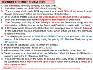 6© 2013 Gurukul CA/CS Classes
CONFIDENTIAL: This document is for our company's internal use only and may not be copied nor distributed to another third party.
DEBENTURE REDEMTION RESERVE (DRR)-DEBENTURE REDEMTION RESERVE (DRR)-
A. It is Mandatory for every company to Create DRR(.
B. It shall be created out of PROFIT of the Company Only.
C. The company shall create DRR equivalent to at least 50% of the amount raised
through Debenture. before the commencement of Redemption.
D. DRR Shall be created unless all the Debentures are redeemed by the Company.
E. DRR shall be utilized only for the Purpose of Redemption of Debenture.
F. The Company shall Pay off the Principal Amount on Debenture along with the
Interest due on Debenture as per the Terms and Conditions mentioned in the deed.
G. If Company fails to Redeem the Debenture then an Appeal can be made to Tribunal
by the Debenture Trustee or Debenture holder which in turn will order the Company
to redeem the same.
H. The company is required to INVEST or DEPOSIT a sum not less than 15% of the
amount of its debentures maturing during the year by 31st
March of Next year by the
30th
April in-
1- In deposit of Scheduled Bank free from any Charge.
2- In Encumbered Securities Issued by CG & SG
3- In Encumbered Securities or Encumbered Bonds as specified in Indian Trust Act.
J- The Above amount so Invested should not fall below 15% of the Amount of Debenture
maturing during the 31st
March of that Year.
H- If company fails to comply the Order of Tribunal then every officer in default will be
be punishable with a imprisonment upto 3 years which may extent to 5 lakhs or 2
lakh rupees or both.
 
