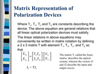 Matrix Representation of
Polarization Devices
Where T11, T12, T21 and T22 are constants describing the
device. The above equation are general relations that
all linear optical polarization devices must satisfy.
The linear relations in above equations may
conveniently be written in matrix notation by defining
a 2 x 2 matrix T with element T11, T12, T21, and T22 so
that






=





2221
1211
2
2
TT
TT
E
E
y
x






y
x
E
E
1
1 The matrix T, called the Jones
matrix, describes the optical
system, whereas the vectors J1
and J2 describe the input and
output waves.J2 = TJ1
 