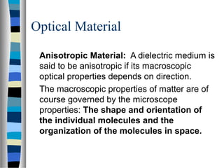 Optical Material
Anisotropic Material: A dielectric medium is
said to be anisotropic if its macroscopic
optical properties depends on direction.
The macroscopic properties of matter are of
course governed by the microscope
properties: The shape and orientation of
the individual molecules and the
organization of the molecules in space.
 