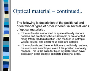 Optical material – continued..
The following is description of the positional and
orientational types of order inherent in several kinds
of optical materials .
– If the molecules are located in space at totally random
position and are themselves is isotropic or are oriented
along totally random direction , the medium is isotropic.
Gases, liquids, and amorphous solid are isotopic.
– If the molecule and the orientation are not totally random,
the medium is anisotropic, even if the position are totally
random. This is the case for liquid crystals, which have
orientation order but lack complete positional order.
 