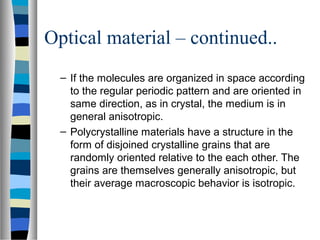 Optical material – continued..
– If the molecules are organized in space according
to the regular periodic pattern and are oriented in
same direction, as in crystal, the medium is in
general anisotropic.
– Polycrystalline materials have a structure in the
form of disjoined crystalline grains that are
randomly oriented relative to the each other. The
grains are themselves generally anisotropic, but
their average macroscopic behavior is isotropic.
 