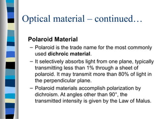 Optical material – continued…
Polaroid Material
– Polaroid is the trade name for the most commonly
used dichroic material.
– It selectively absorbs light from one plane, typically
transmitting less than 1% through a sheet of
polaroid. It may transmit more than 80% of light in
the perpendicular plane.
– Polaroid materials accomplish polarization by
dichroism. At angles other than 90°, the
transmitted intensity is given by the Law of Malus.
 