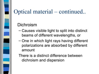 Optical material – continued..
Dichroism
– Causes visible light to split into distinct
beams of different wavelengths, or
– One in which light rays having different
polarizations are absorbed by different
amount
There is a distinct difference between
dichroism and dispersion
 