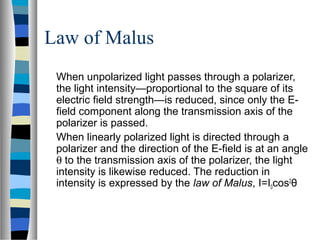 Law of Malus
When unpolarized light passes through a polarizer,
the light intensity—proportional to the square of its
electric field strength—is reduced, since only the E-
field component along the transmission axis of the
polarizer is passed.
When linearly polarized light is directed through a
polarizer and the direction of the E-field is at an angle
θ to the transmission axis of the polarizer, the light
intensity is likewise reduced. The reduction in
intensity is expressed by the law of Malus, I=I0cos2
θ
 