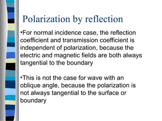 •For normal incidence case, the reflection
coefficient and transmission coefficient is
independent of polarization, because the
electric and magnetic fields are both always
tangential to the boundary
•This is not the case for wave with an
oblique angle, because the polarization is
not always tangential to the surface or
boundary
Polarization by reflection
 