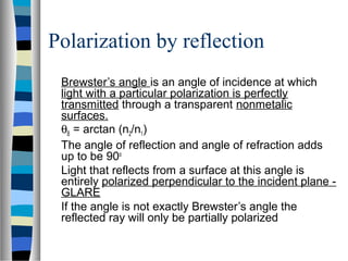 Polarization by reflection
Brewster’s angle is an angle of incidence at which
light with a particular polarization is perfectly
transmitted through a transparent nonmetalic
surfaces.
θB = arctan (n2/n1)
The angle of reflection and angle of refraction adds
up to be 90o
Light that reflects from a surface at this angle is
entirely polarized perpendicular to the incident plane -
GLARE
If the angle is not exactly Brewster’s angle the
reflected ray will only be partially polarized
 
