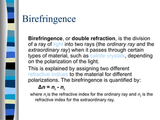Birefringence
Birefringence, or double refraction, is the division
of a ray of light into two rays (the ordinary ray and the
extraordinary ray) when it passes through certain
types of material, such as calcite crystals, depending
on the polarization of the light.
This is explained by assigning two different
refractive indices to the material for different
polarizations. The birefringence is quantified by:
Δn = ne - no
where no is the refractive index for the ordinary ray and ne is the
refractive index for the extraordinary ray.
 