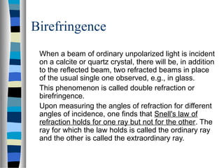 Birefringence
When a beam of ordinary unpolarized light is incident
on a calcite or quartz crystal, there will be, in addition
to the reflected beam, two refracted beams in place
of the usual single one observed, e.g., in glass.
This phenomenon is called double refraction or
birefringence.
Upon measuring the angles of refraction for different
angles of incidence, one finds that Snell's law of
refraction holds for one ray but not for the other. The
ray for which the law holds is called the ordinary ray
and the other is called the extraordinary ray.
 