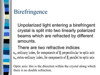 Birefringence
Unpolarized light entering a birefringent
crystal is split into two linearly polarized
beams which are refracted by different
amounts.
There are two refractive indices
Optic axis: this is the direction within the crystal along which
there is no double refraction.
 