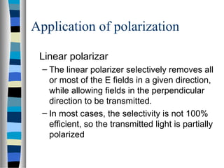 Application of polarization
Linear polarizar
– The linear polarizer selectively removes all
or most of the E fields in a given direction,
while allowing fields in the perpendicular
direction to be transmitted.
– In most cases, the selectivity is not 100%
efficient, so the transmitted light is partially
polarized
 