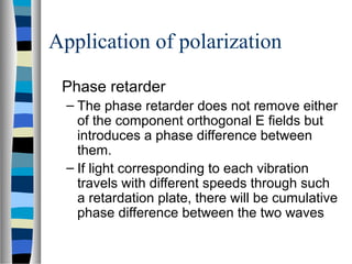 Application of polarization
Phase retarder
– The phase retarder does not remove either
of the component orthogonal E fields but
introduces a phase difference between
them.
– If light corresponding to each vibration
travels with different speeds through such
a retardation plate, there will be cumulative
phase difference between the two waves
 