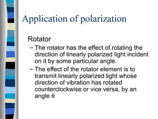 Application of polarization
Rotator
– The rotator has the effect of rotating the
direction of linearly polarized light incident
on it by some particular angle.
– The effect of the rotator element is to
transmit linearly polarized light whose
direction of vibration has rotated
counterclockwise or vice versa, by an
angle θ
 