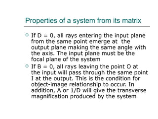 Properties of a system from its matrix
 If D = 0, all rays entering the input plane
from the same point emerge at the
output plane making the same angle with
the axis. The input plane must be the
focal plane of the system
 If B = 0, all rays leaving the point O at
the input will pass through the same point
I at the output. This is the condition for
object-image relationship to occur. In
addition, A or 1/D will give the transverse
magnification produced by the system
 