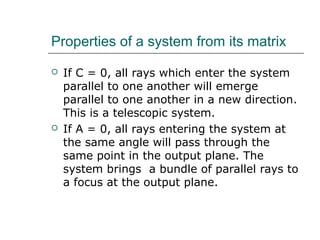 Properties of a system from its matrix
 If C = 0, all rays which enter the system
parallel to one another will emerge
parallel to one another in a new direction.
This is a telescopic system.
 If A = 0, all rays entering the system at
the same angle will pass through the
same point in the output plane. The
system brings a bundle of parallel rays to
a focus at the output plane.
 