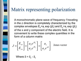 Matrix representing polarization
A monochromatic plane wave of frequency f traveling
in the z direction is completely characterized by the
complex envelopes Exo=ax exp (jδx) and Eyo=ay exp (jδy)
of the x and y component of the electric field. It is
convenient to write these complex quantities in the
form of a column matrix,








=








=





= δδ
δ
j
y
x
j
y
j
x
yo
xo
ea
a
ea
ea
E
E
J y
x
Jones vector
Where δ = δy - δx
 