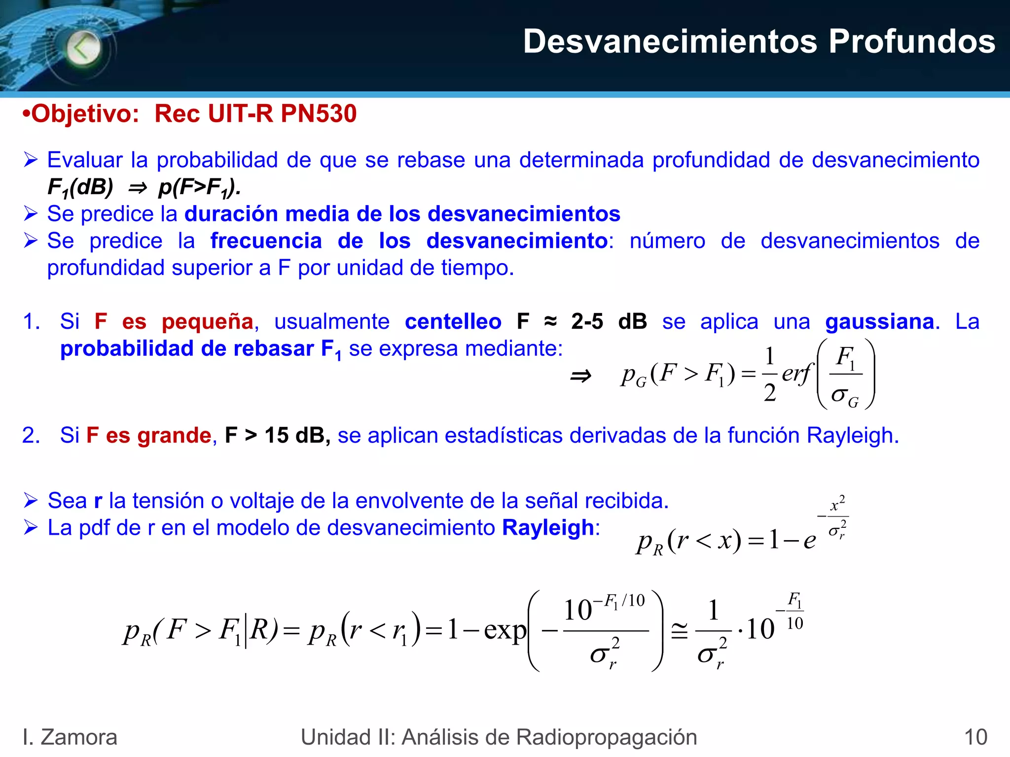 •Objetivo: Rec UIT-R PN530
 Evaluar la probabilidad de que se rebase una determinada profundidad de desvanecimiento
F1(dB) ⇒ p(F>F1).
 Se predice la duración media de los desvanecimientos
 Se predice la frecuencia de los desvanecimiento: número de desvanecimientos de
profundidad superior a F por unidad de tiempo.
1. Si F es pequeña, usualmente centelleo F ≈ 2-5 dB se aplica una gaussiana. La
probabilidad de rebasar F1 se expresa mediante:
2. Si F es grande, F > 15 dB, se aplican estadísticas derivadas de la función Rayleigh.







G
G
F
erfFFp

1
1
2
1
)(
10I. Zamora Unidad II: Análisis de Radiopropagación
 Sea r la tensión o voltaje de la envolvente de la señal recibida.
 La pdf de r en el modelo de desvanecimiento Rayleigh: 2
2
1)( r
x
R exrp 


⇒
Desvanecimientos Profundos
  10
22
10/
11
11
10
110
exp1
F
rr
F
RR rrpR)FF(p










 