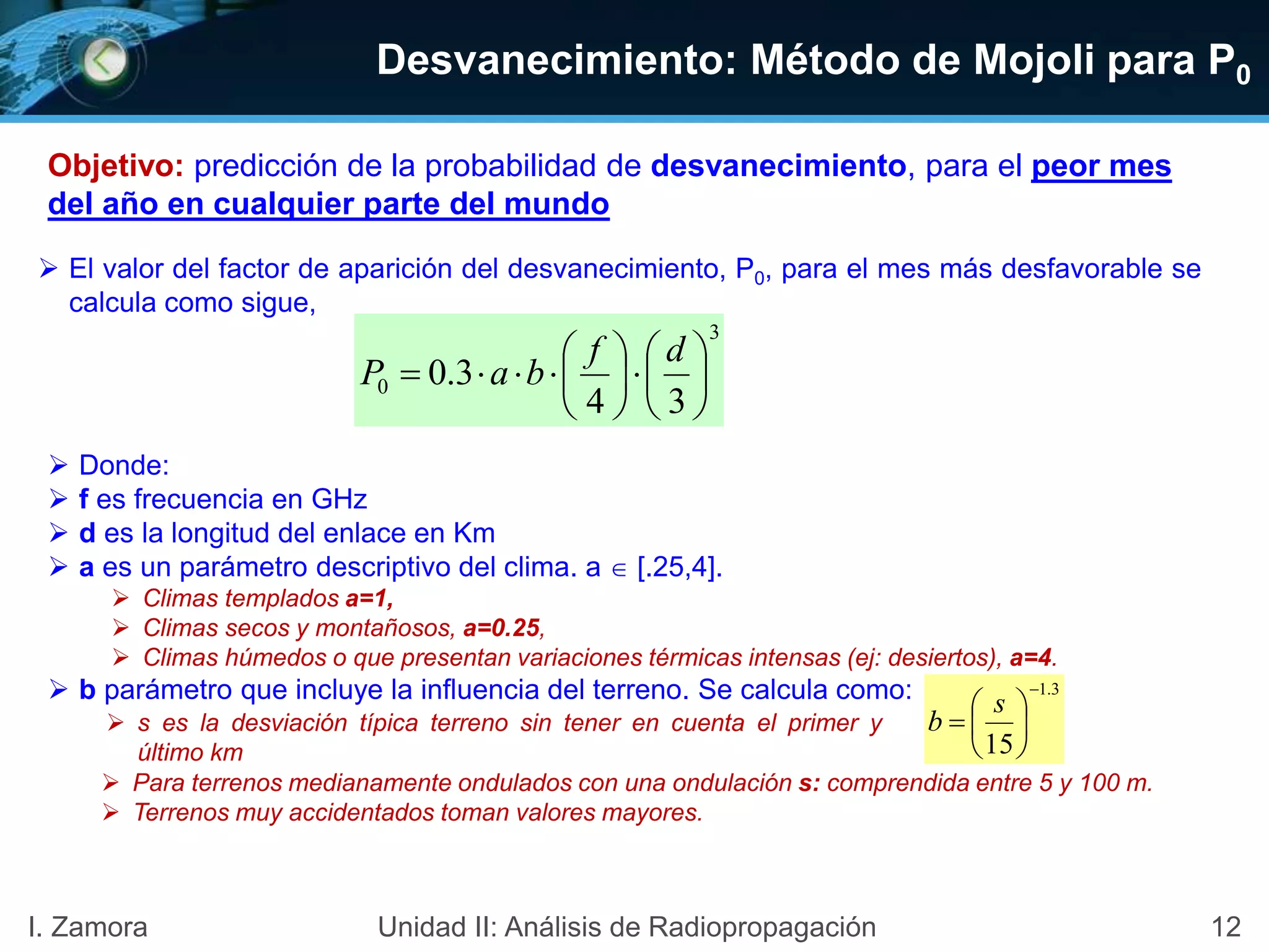 Desvanecimiento: Método de Mojoli para P0
12I. Zamora Unidad II: Análisis de Radiopropagación
 El valor del factor de aparición del desvanecimiento, P0, para el mes más desfavorable se
calcula como sigue,
 Donde:
 f es frecuencia en GHz
 d es la longitud del enlace en Km
 a es un parámetro descriptivo del clima. a  [.25,4].
 Climas templados a=1,
 Climas secos y montañosos, a=0.25,
 Climas húmedos o que presentan variaciones térmicas intensas (ej: desiertos), a=4.
 b parámetro que incluye la influencia del terreno. Se calcula como:
 s es la desviación típica terreno sin tener en cuenta el primer y
último km
3
0
34
3.0 












df
baP
 Para terrenos medianamente ondulados con una ondulación s: comprendida entre 5 y 100 m.
 Terrenos muy accidentados toman valores mayores.
3.1
15








s
b
Objetivo: predicción de la probabilidad de desvanecimiento, para el peor mes
del año en cualquier parte del mundo
 