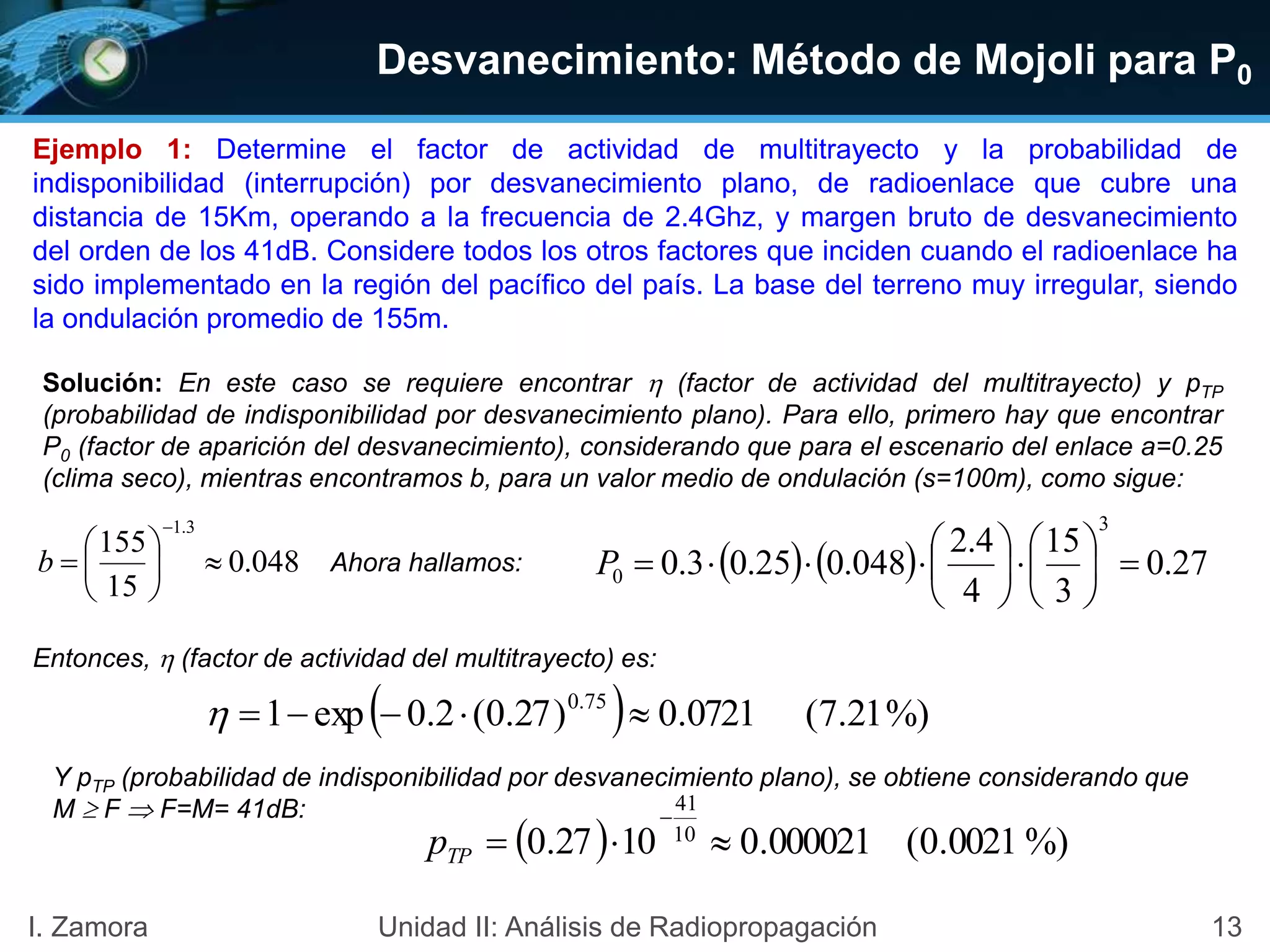 Desvanecimiento: Método de Mojoli para P0
13I. Zamora Unidad II: Análisis de Radiopropagación
    27.0
3
15
4
4.2
048.025.03.0
3
0 











P048.0
15
155
3.1








b
Ejemplo 1: Determine el factor de actividad de multitrayecto y la probabilidad de
indisponibilidad (interrupción) por desvanecimiento plano, de radioenlace que cubre una
distancia de 15Km, operando a la frecuencia de 2.4Ghz, y margen bruto de desvanecimiento
del orden de los 41dB. Considere todos los otros factores que inciden cuando el radioenlace ha
sido implementado en la región del pacífico del país. La base del terreno muy irregular, siendo
la ondulación promedio de 155m.
  %)21.7(0721.0)27.0(2.0exp1 75.0

  %)0021.0(000021.01027.0 10
41


TPp
Solución: En este caso se requiere encontrar  (factor de actividad del multitrayecto) y pTP
(probabilidad de indisponibilidad por desvanecimiento plano). Para ello, primero hay que encontrar
P0 (factor de aparición del desvanecimiento), considerando que para el escenario del enlace a=0.25
(clima seco), mientras encontramos b, para un valor medio de ondulación (s=100m), como sigue:
Ahora hallamos:
Entonces,  (factor de actividad del multitrayecto) es:
Y pTP (probabilidad de indisponibilidad por desvanecimiento plano), se obtiene considerando que
M  F  F=M= 41dB:
 