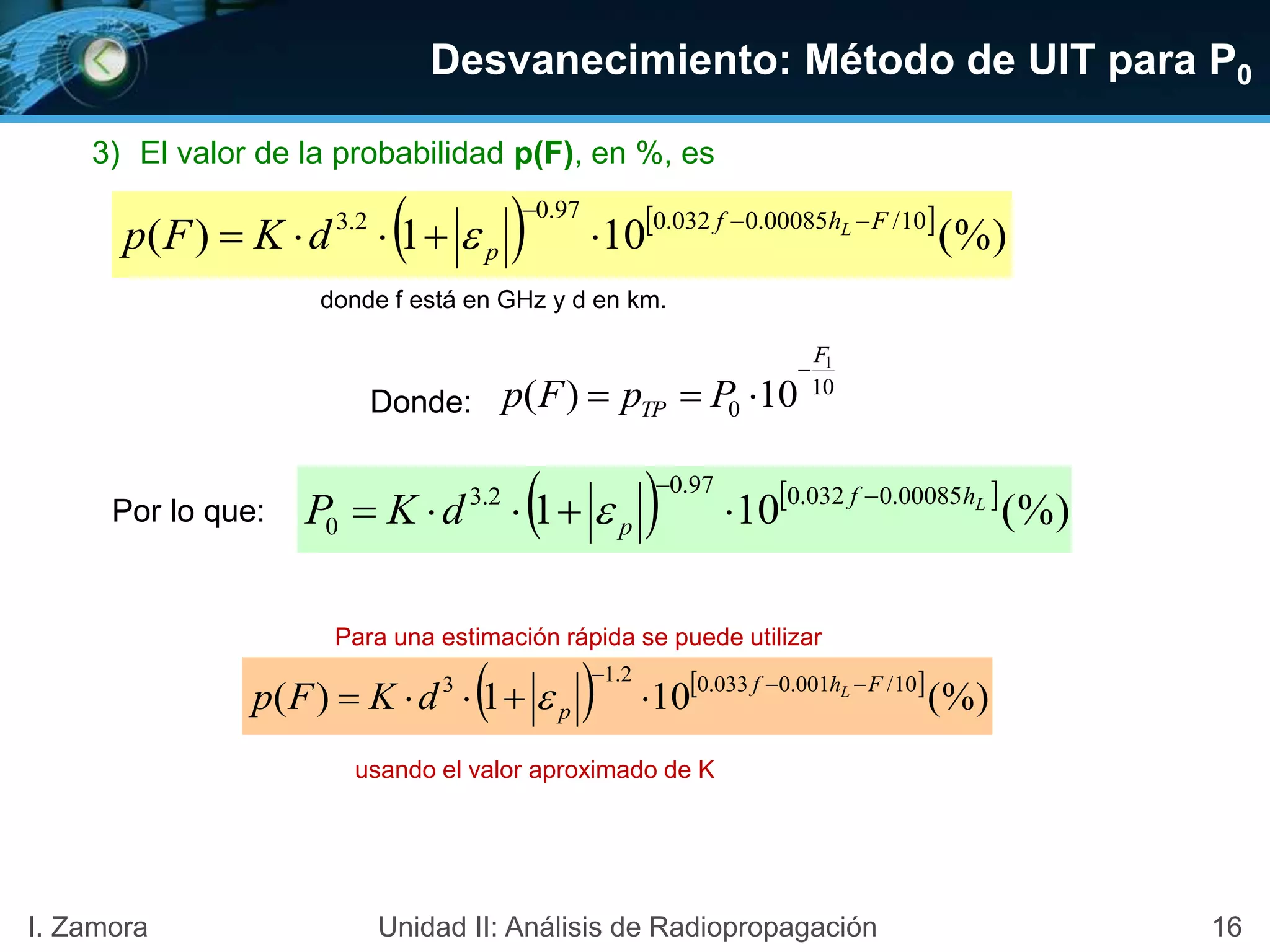 16I. Zamora Unidad II: Análisis de Radiopropagación
donde f está en GHz y d en km.
Para una estimación rápida se puede utilizar
usando el valor aproximado de K
3) El valor de la probabilidad p(F), en %, es
   
(%)101)( 10/00085.0032.097.02.3 Fhf
p
L
dKFp 
 
   
(%)101)( 10/001.0033.02.13 Fhf
p
L
dKFp 
 
Desvanecimiento: Método de UIT para P0
10
0
1
10)(
F
TP PpFp

Donde:
Por lo que:    
(%)101 00085.0032.097.02.3
0
Lhf
pdKP 
 
 