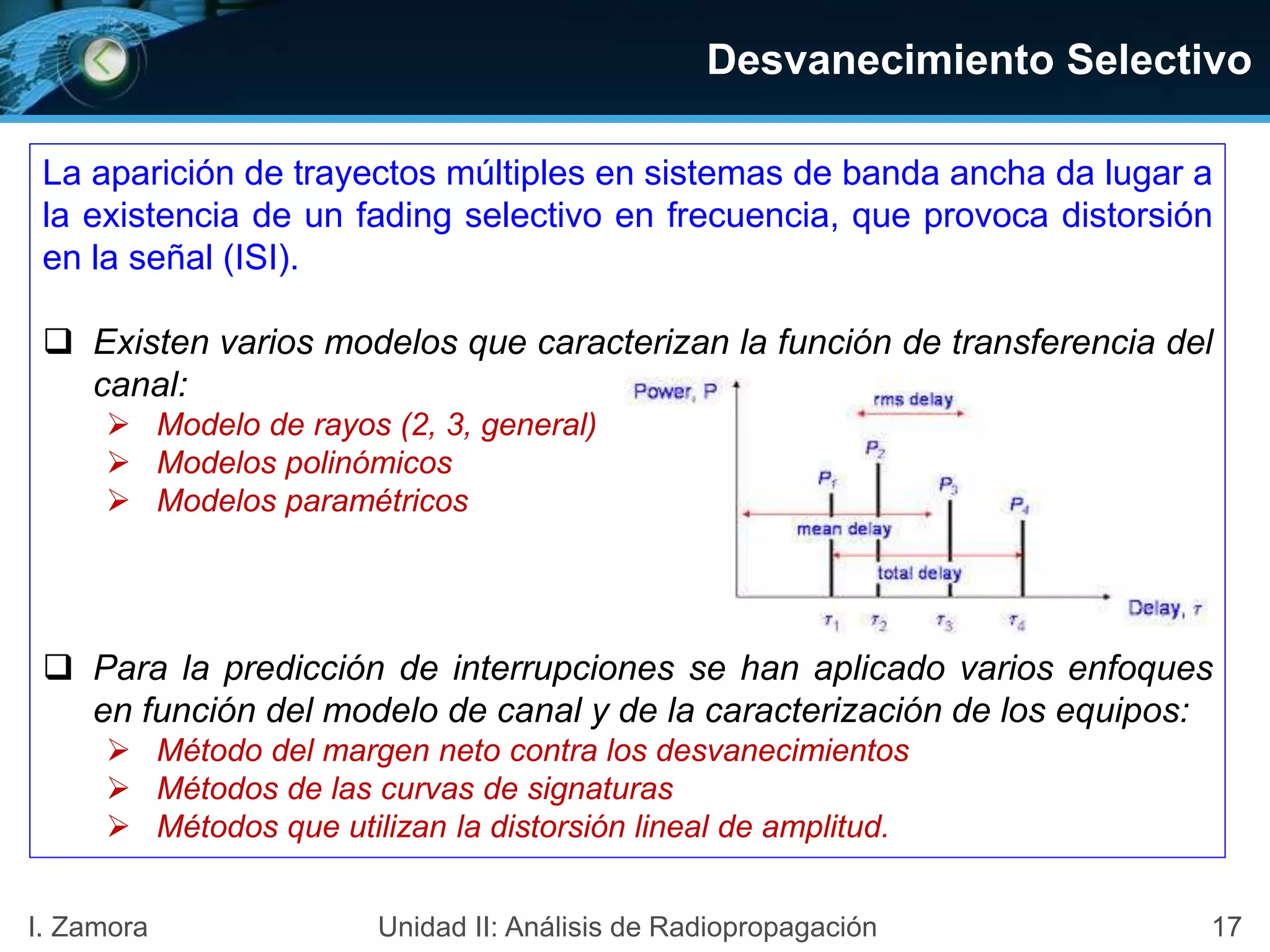 17I. Zamora Unidad II: Análisis de Radiopropagación
La aparición de trayectos múltiples en sistemas de banda ancha da lugar a
la existencia de un fading selectivo en frecuencia, que provoca distorsión
en la señal (ISI).
 Existen varios modelos que caracterizan la función de transferencia del
canal:
 Modelo de rayos (2, 3, general)
 Modelos polinómicos
 Modelos paramétricos
 Para la predicción de interrupciones se han aplicado varios enfoques
en función del modelo de canal y de la caracterización de los equipos:
 Método del margen neto contra los desvanecimientos
 Métodos de las curvas de signaturas
 Métodos que utilizan la distorsión lineal de amplitud.
Desvanecimiento Selectivo
 