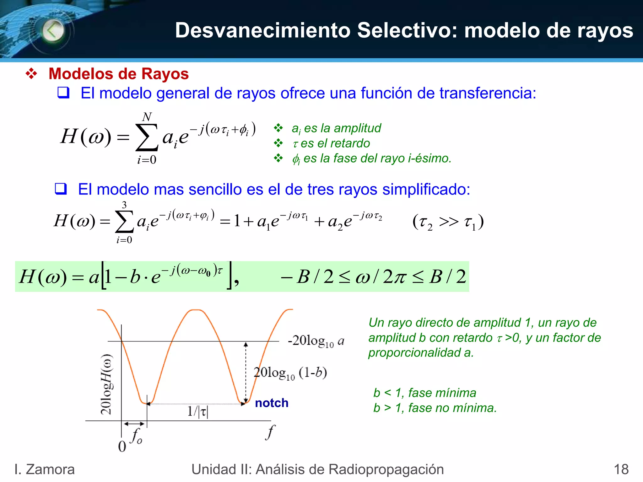 18I. Zamora Unidad II: Análisis de Radiopropagación
 Modelos de Rayos
 El modelo general de rayos ofrece una función de transferencia:
 



N
i
j
i
ii
eaH
0
)( 
  ai es la amplitud
  es el retardo
 i es la fase del rayo i-ésimo.
 El modelo mas sencillo es el de tres rayos simplificado:
 
)(1)( 1221
3
0
21
 
 


 jj
i
j
i eaeaeaH ii
 
  2/2/2/1)( BBebaH j
 
 
,0
notch
Un rayo directo de amplitud 1, un rayo de
amplitud b con retardo  >0, y un factor de
proporcionalidad a.
b < 1, fase mínima
b > 1, fase no mínima.
Desvanecimiento Selectivo: modelo de rayos
 