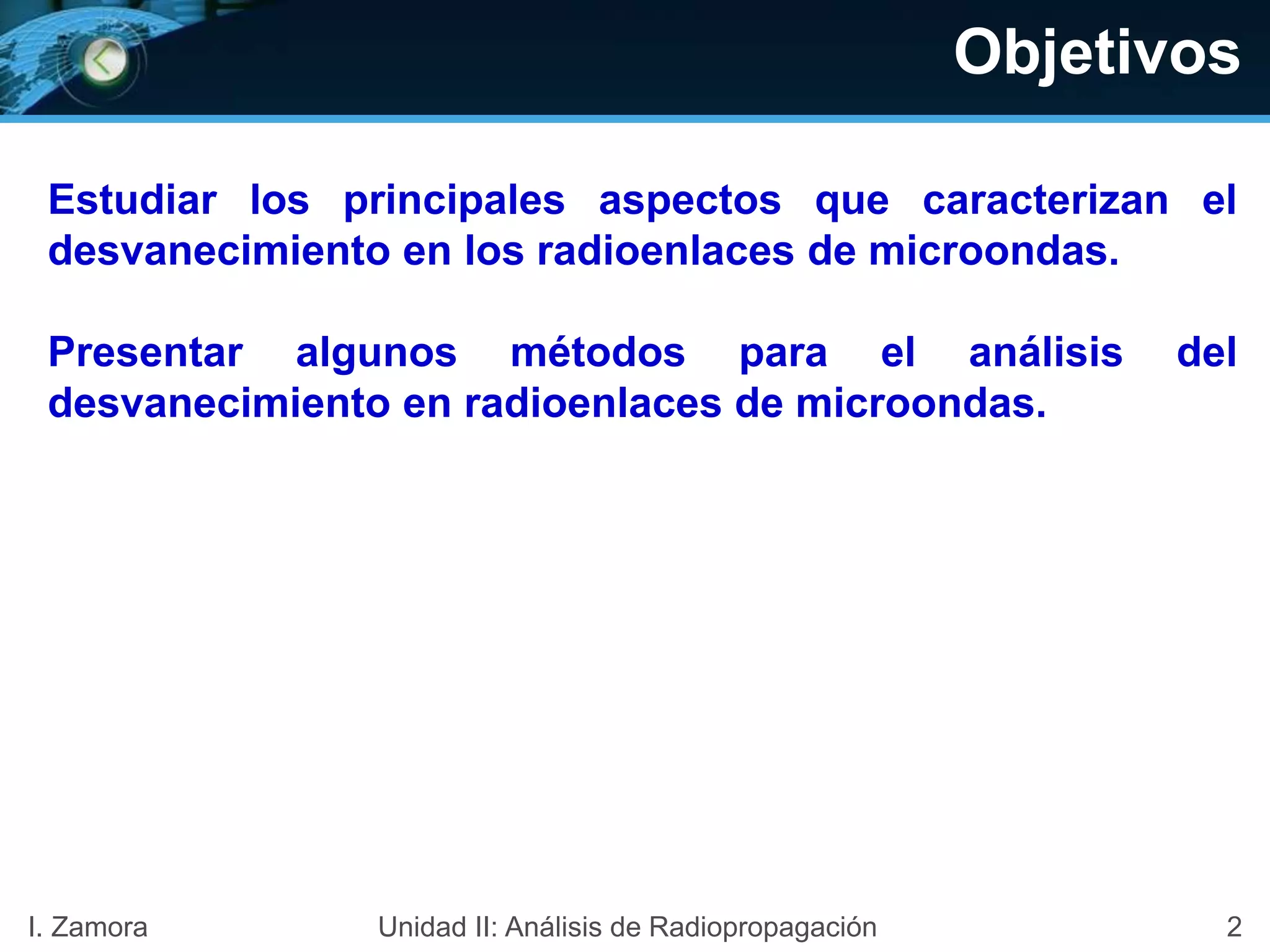 Objetivos
Estudiar los principales aspectos que caracterizan el
desvanecimiento en los radioenlaces de microondas.
Presentar algunos métodos para el análisis del
desvanecimiento en radioenlaces de microondas.
2I. Zamora Unidad II: Análisis de Radiopropagación
 