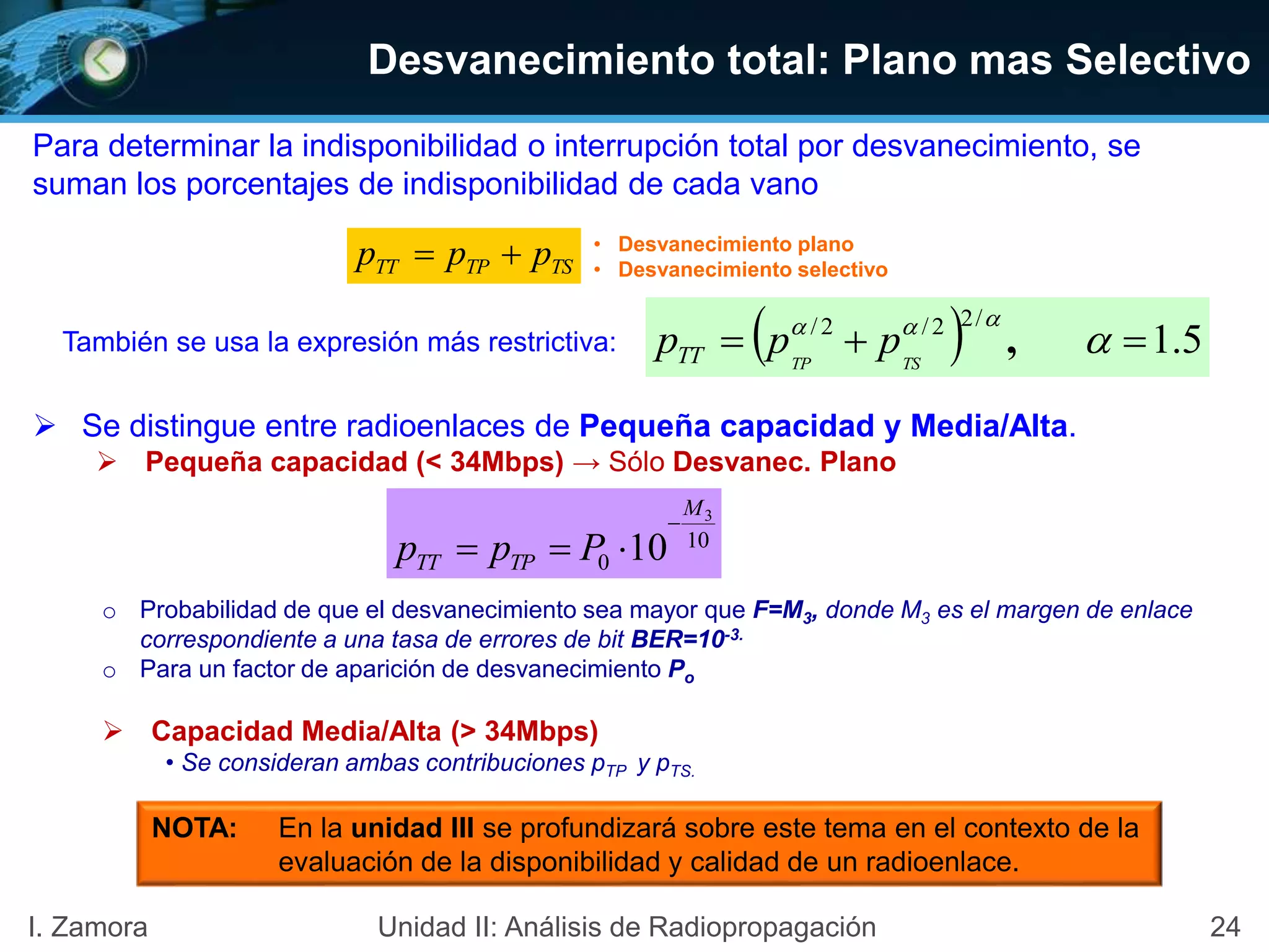 24I. Zamora Unidad II: Análisis de Radiopropagación
Desvanecimiento total: Plano mas Selectivo
Para determinar la indisponibilidad o interrupción total por desvanecimiento, se
suman los porcentajes de indisponibilidad de cada vano
También se usa la expresión más restrictiva:
 Se distingue entre radioenlaces de Pequeña capacidad y Media/Alta.
 Pequeña capacidad (< 34Mbps) → Sólo Desvanec. Plano
o Probabilidad de que el desvanecimiento sea mayor que F=M3, donde M3 es el margen de enlace
correspondiente a una tasa de errores de bit BER=10-3.
o Para un factor de aparición de desvanecimiento Po
 Capacidad Media/Alta (> 34Mbps)
• Se consideran ambas contribuciones pTP y pTS.
TSTPTT ppp  • Desvanecimiento plano
• Desvanecimiento selectivo
  5.1
/22/2/
 

,TSTP
pppTT
10
0
3
10
M
TPTT Ppp


NOTA: En la unidad III se profundizará sobre este tema en el contexto de la
evaluación de la disponibilidad y calidad de un radioenlace.
 